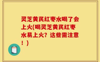 灵芝黄芪红枣水喝了会上火(喝灵芝黄芪红枣水易上火？这些需注意！)