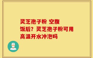 灵芝孢子粉 空腹  饭后？灵芝孢子粉可用高温开水冲泡吗