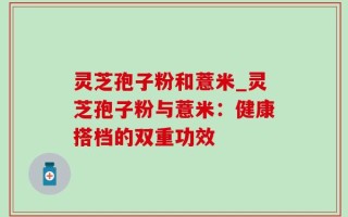 灵芝孢子粉和薏米_灵芝孢子粉与薏米：健康搭档的双重功效