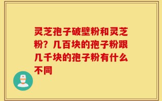 灵芝孢子破壁粉和灵芝粉？几百块的孢子粉跟几千块的孢子粉有什么不同
