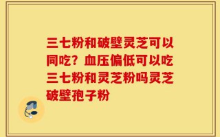 三七粉和破壁灵芝可以同吃？血压偏低可以吃三七粉和灵芝粉吗灵芝破壁孢子粉