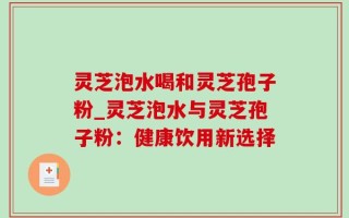 灵芝泡水喝和灵芝孢子粉_灵芝泡水与灵芝孢子粉：健康饮用新选择