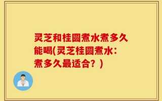 灵芝和桂圆煮水煮多久能喝(灵芝桂圆煮水：煮多久最适合？)
