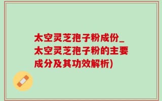 太空灵芝孢子粉成份_太空灵芝孢子粉的主要成分及其功效解析)