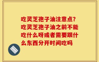 吃灵芝孢子油注意点？吃灵芝孢子油之前不能吃什么呀或者需要跟什么东西分开时间吃吗