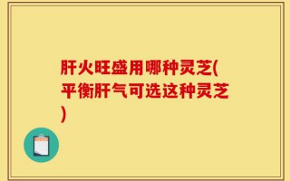 肝火旺盛用哪种灵芝(平衡肝气可选这种灵芝)