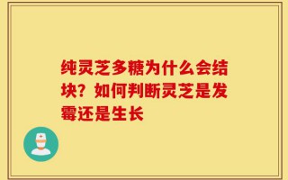 纯灵芝多糖为什么会结块？如何判断灵芝是发霉还是生长