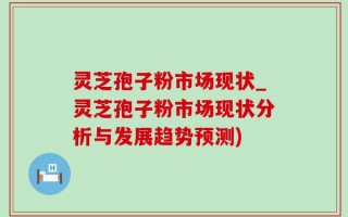 灵芝孢子粉市场现状_灵芝孢子粉市场现状分析与发展趋势预测)