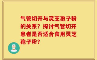 气管切开与灵芝孢子粉的关系？探讨气管切开患者是否适合食用灵芝孢子粉？