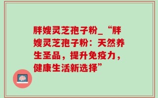 胖嫂灵芝孢子粉_“胖嫂灵芝孢子粉：天然养生圣品，提升免疫力，健康生活新选择”