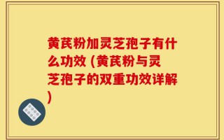 黄芪粉加灵芝孢子有什么功效 (黄芪粉与灵芝孢子的双重功效详解)