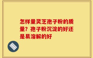 怎样量灵芝孢子粉的质量？孢子粉沉淀的好还是易溶解的好