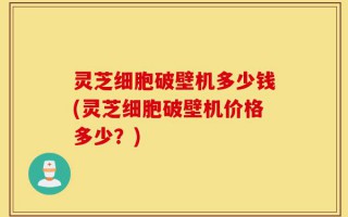 灵芝细胞破壁机多少钱(灵芝细胞破壁机价格多少？)