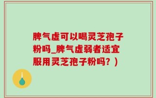 脾气虚可以喝灵芝孢子粉吗_脾气虚弱者适宜服用灵芝孢子粉吗？)