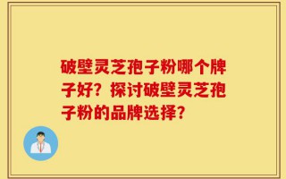 破壁灵芝孢子粉哪个牌子好？探讨破壁灵芝孢子粉的品牌选择？