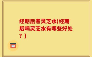 经期后煮灵芝水(经期后喝灵芝水有哪些好处？)