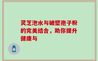 灵芝泡水与破壁孢子粉的完美结合，助你提升健康与