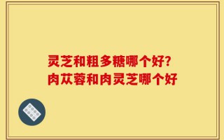 灵芝和粗多糖哪个好？肉苁蓉和肉灵芝哪个好