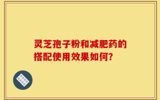 灵芝孢子粉和减肥药的搭配使用效果如何？