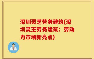 深圳灵芝劳务建筑(深圳灵芝劳务建筑：劳动力市场新亮点)