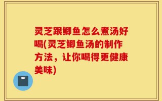 灵芝跟鲫鱼怎么煮汤好喝(灵芝鲫鱼汤的制作方法，让你喝得更健康美味)