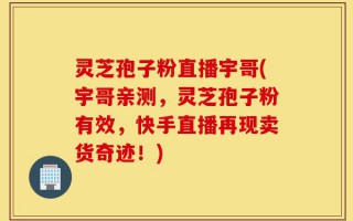 灵芝孢子粉直播宇哥(宇哥亲测，灵芝孢子粉有效，快手直播再现卖货奇迹！)