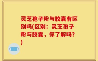灵芝孢子粉与胶囊有区别吗(区别：灵芝孢子粉与胶囊，你了解吗？)