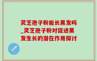 灵芝孢子粉能长黑发吗_灵芝孢子粉对促进黑发生长的潜在作用探讨