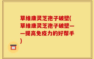 草维康灵芝孢子破壁(草维康灵芝孢子破壁——提高免疫力的好帮手)