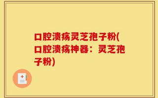 口腔溃疡灵芝孢子粉(口腔溃疡神器：灵芝孢子粉)
