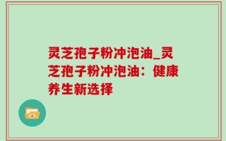 灵芝孢子粉冲泡油_灵芝孢子粉冲泡油：健康养生新选择