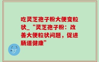 吃灵芝孢子粉大便变粒状_“灵芝孢子粉：改善大便粒状问题，促进肠道健康”