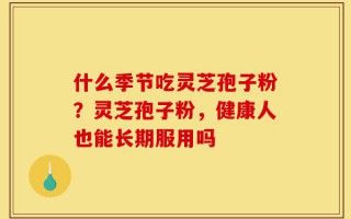 什么季节吃灵芝孢子粉？灵芝孢子粉，健康人也能长期服用吗