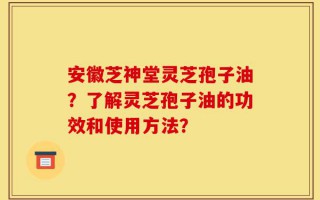 安徽芝神堂灵芝孢子油？了解灵芝孢子油的功效和使用方法？