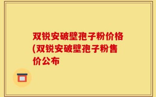双锐安破壁孢子粉价格(双锐安破壁孢子粉售价公布