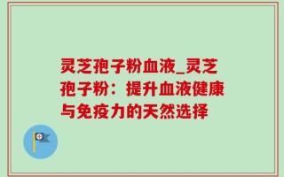 灵芝孢子粉血液_灵芝孢子粉：提升血液健康与免疫力的天然选择