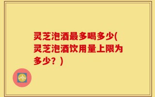 灵芝泡酒最多喝多少(灵芝泡酒饮用量上限为多少？)