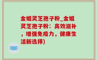金姐灵芝孢子粉_金姐灵芝孢子粉：高效滋补，增强免疫力，健康生活新选择)