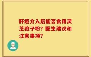肝癌介入后能否食用灵芝孢子粉？医生建议和注意事项？