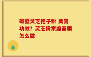 破壁灵芝孢子粉 美容功效？灵芝粉家庭面膜怎么做