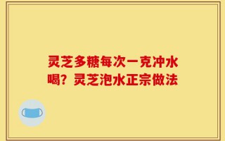 灵芝多糖每次一克冲水喝？灵芝泡水正宗做法