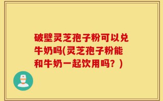 破壁灵芝孢子粉可以兑牛奶吗(灵芝孢子粉能和牛奶一起饮用吗？)