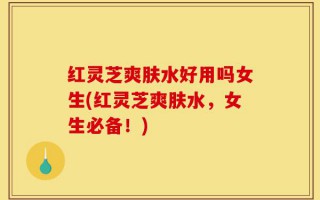 红灵芝爽肤水好用吗女生(红灵芝爽肤水，女生必备！)