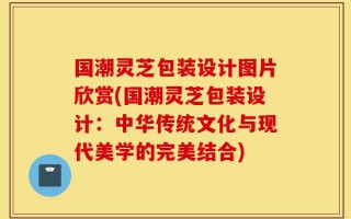 国潮灵芝包装设计图片欣赏(国潮灵芝包装设计：中华传统文化与现代美学的完美结合)