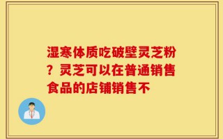 湿寒体质吃破壁灵芝粉？灵芝可以在普通销售食品的店铺销售不
