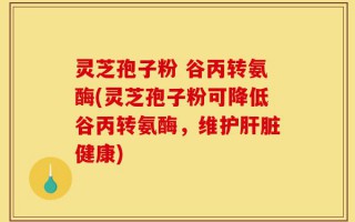 灵芝孢子粉 谷丙转氨酶(灵芝孢子粉可降低谷丙转氨酶，维护肝脏健康)