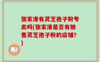 张家港有灵芝孢子粉专卖吗(张家港是否有销售灵芝孢子粉的店铺？)