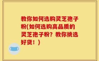 教你如何选购灵芝孢子粉(如何选购高品质的灵芝孢子粉？教你挑选好货！)