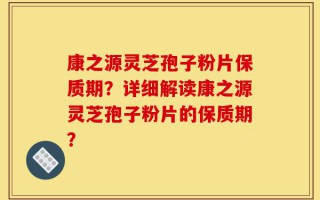 康之源灵芝孢子粉片保质期？详细解读康之源灵芝孢子粉片的保质期？