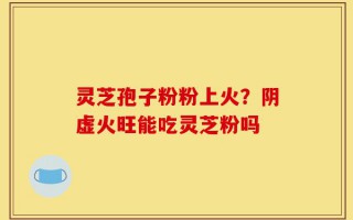 灵芝孢子粉粉上火？阴虚火旺能吃灵芝粉吗